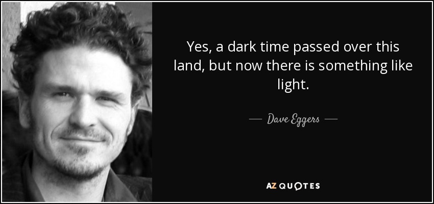 Yes, a dark time passed over this land, but now there is something like light. - Dave Eggers