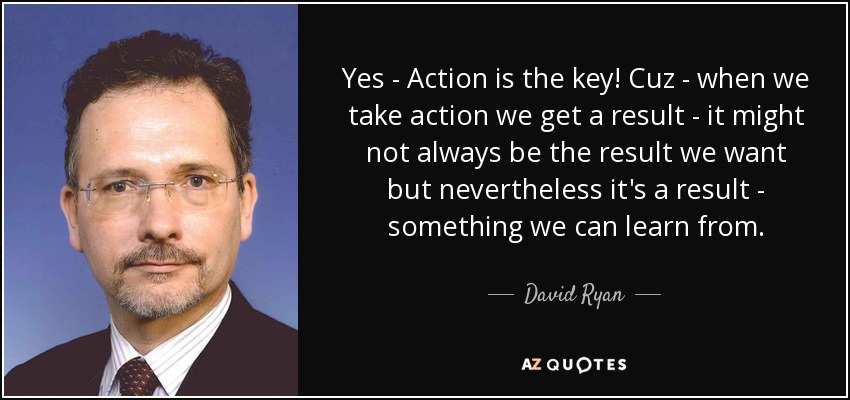 Yes - Action is the key! Cuz - when we take action we get a result - it might not always be the result we want but nevertheless it's a result - something we can learn from. - David Ryan