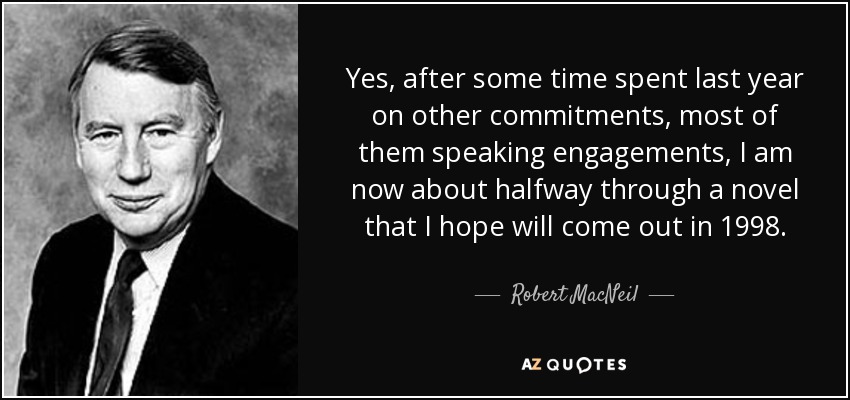 Yes, after some time spent last year on other commitments, most of them speaking engagements, I am now about halfway through a novel that I hope will come out in 1998. - Robert MacNeil