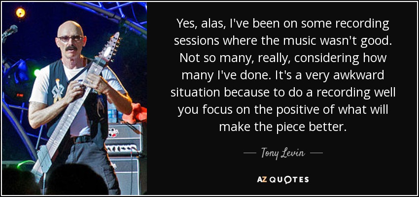 Yes, alas, I've been on some recording sessions where the music wasn't good. Not so many, really, considering how many I've done. It's a very awkward situation because to do a recording well you focus on the positive of what will make the piece better. - Tony Levin