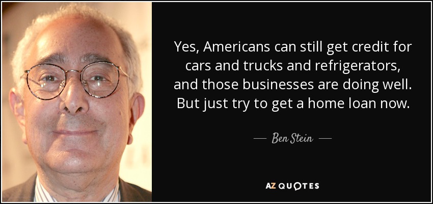 Yes, Americans can still get credit for cars and trucks and refrigerators, and those businesses are doing well. But just try to get a home loan now. - Ben Stein