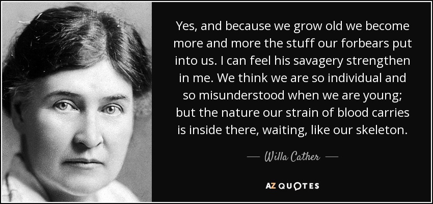 Yes, and because we grow old we become more and more the stuff our forbears put into us. I can feel his savagery strengthen in me. We think we are so individual and so misunderstood when we are young; but the nature our strain of blood carries is inside there, waiting, like our skeleton. - Willa Cather