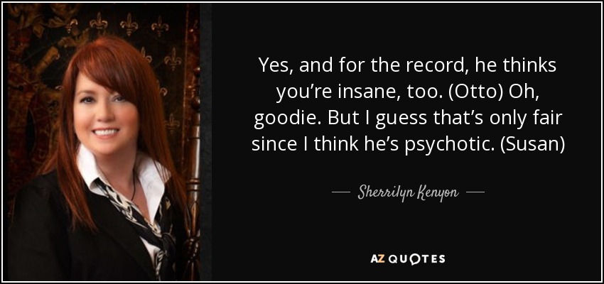 Yes, and for the record, he thinks you’re insane, too. (Otto) Oh, goodie. But I guess that’s only fair since I think he’s psychotic. (Susan) - Sherrilyn Kenyon