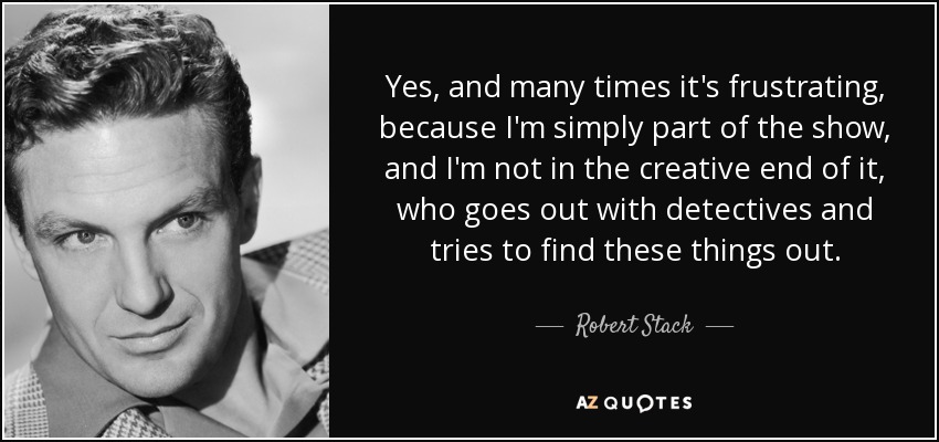 Yes, and many times it's frustrating, because I'm simply part of the show, and I'm not in the creative end of it, who goes out with detectives and tries to find these things out. - Robert Stack