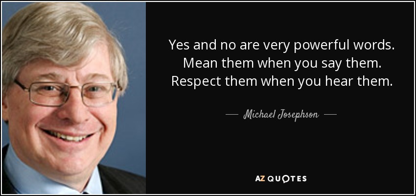 Yes and no are very powerful words. Mean them when you say them. Respect them when you hear them. - Michael Josephson