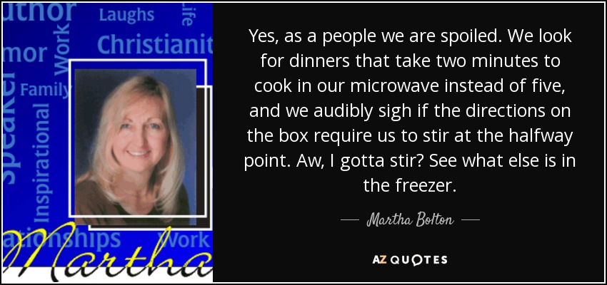 Yes, as a people we are spoiled. We look for dinners that take two minutes to cook in our microwave instead of five, and we audibly sigh if the directions on the box require us to stir at the halfway point. Aw, I gotta stir? See what else is in the freezer. - Martha Bolton