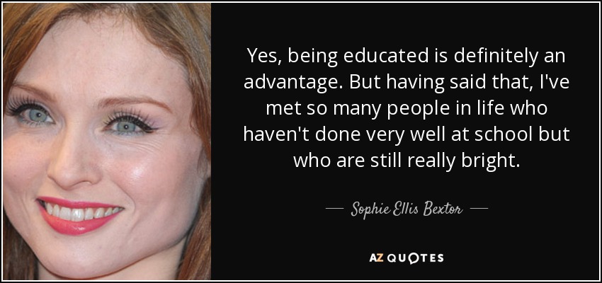 Yes, being educated is definitely an advantage. But having said that, I've met so many people in life who haven't done very well at school but who are still really bright. - Sophie Ellis Bextor