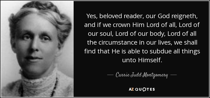 Yes, beloved reader, our God reigneth, and if we crown Him Lord of all, Lord of our soul, Lord of our body, Lord of all the circumstance in our lives, we shall find that He is able to subdue all things unto Himself. - Carrie Judd Montgomery