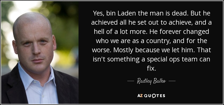 Yes, bin Laden the man is dead. But he achieved all he set out to achieve, and a hell of a lot more. He forever changed who we are as a country, and for the worse. Mostly because we let him. That isn't something a special ops team can fix. - Radley Balko