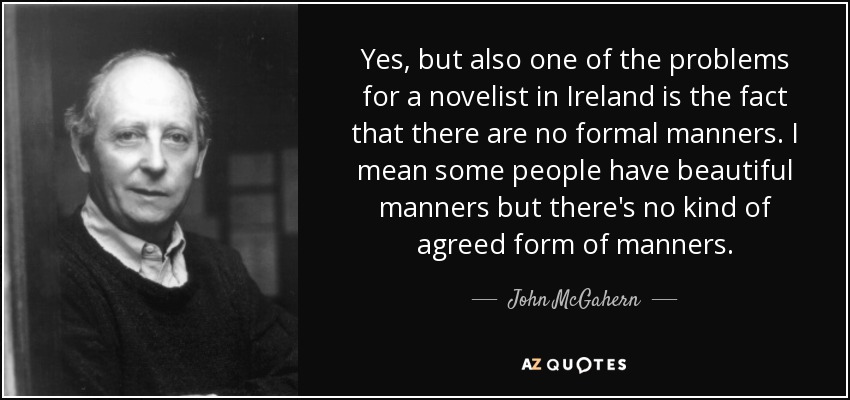 Yes, but also one of the problems for a novelist in Ireland is the fact that there are no formal manners. I mean some people have beautiful manners but there's no kind of agreed form of manners. - John McGahern