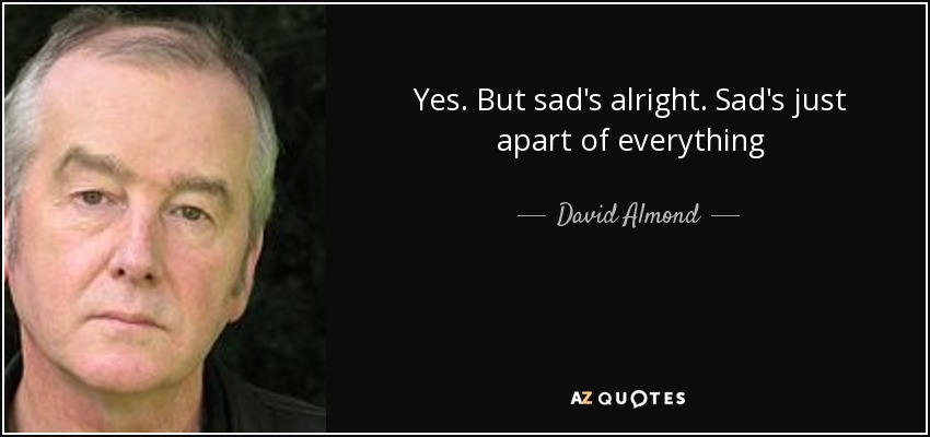 Yes. But sad's alright. Sad's just apart of everything - David Almond