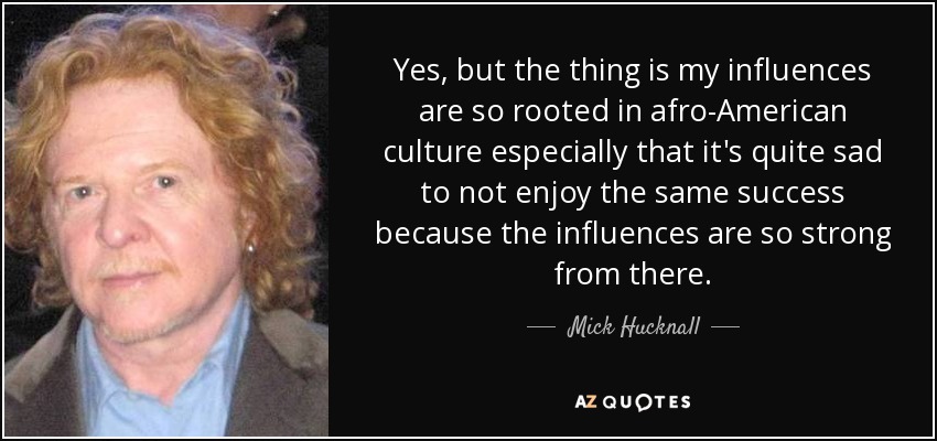 Yes, but the thing is my influences are so rooted in afro-American culture especially that it's quite sad to not enjoy the same success because the influences are so strong from there. - Mick Hucknall