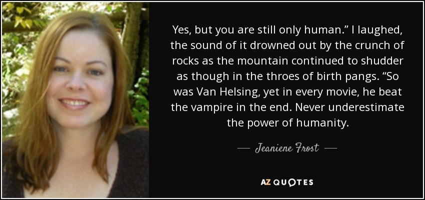 Yes, but you are still only human.” I laughed, the sound of it drowned out by the crunch of rocks as the mountain continued to shudder as though in the throes of birth pangs. “So was Van Helsing, yet in every movie, he beat the vampire in the end. Never underestimate the power of humanity. - Jeaniene Frost