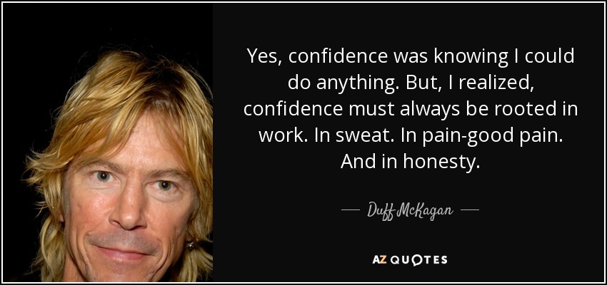 Yes, confidence was knowing I could do anything. But, I realized, confidence must always be rooted in work. In sweat. In pain-good pain. And in honesty. - Duff McKagan