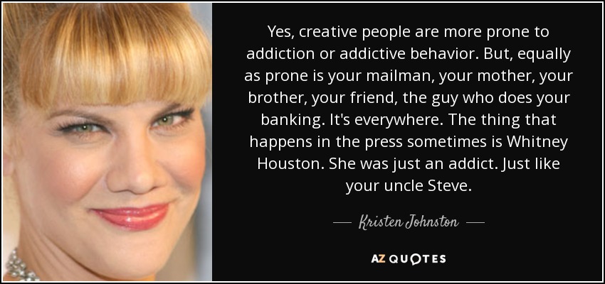 Yes, creative people are more prone to addiction or addictive behavior. But, equally as prone is your mailman, your mother, your brother, your friend, the guy who does your banking. It's everywhere. The thing that happens in the press sometimes is Whitney Houston. She was just an addict. Just like your uncle Steve. - Kristen Johnston