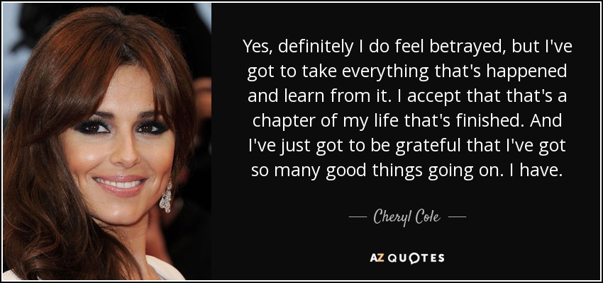 Yes, definitely I do feel betrayed, but I've got to take everything that's happened and learn from it. I accept that that's a chapter of my life that's finished. And I've just got to be grateful that I've got so many good things going on. I have. - Cheryl Cole