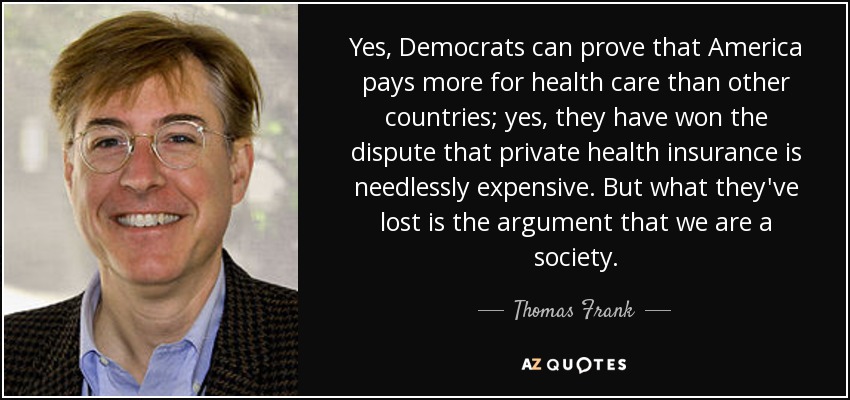 Yes, Democrats can prove that America pays more for health care than other countries; yes, they have won the dispute that private health insurance is needlessly expensive. But what they've lost is the argument that we are a society. - Thomas Frank