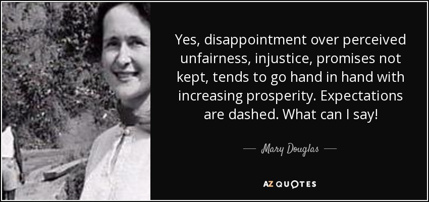 Yes, disappointment over perceived unfairness, injustice, promises not kept, tends to go hand in hand with increasing prosperity. Expectations are dashed. What can I say! - Mary Douglas