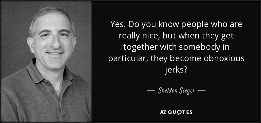 Yes. Do you know people who are really nice, but when they get together with somebody in particular, they become obnoxious jerks? - Sheldon Siegel