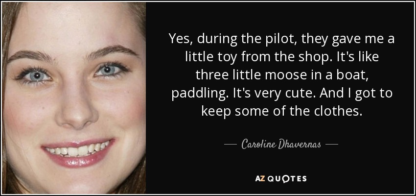 Yes, during the pilot, they gave me a little toy from the shop. It's like three little moose in a boat, paddling. It's very cute. And I got to keep some of the clothes. - Caroline Dhavernas