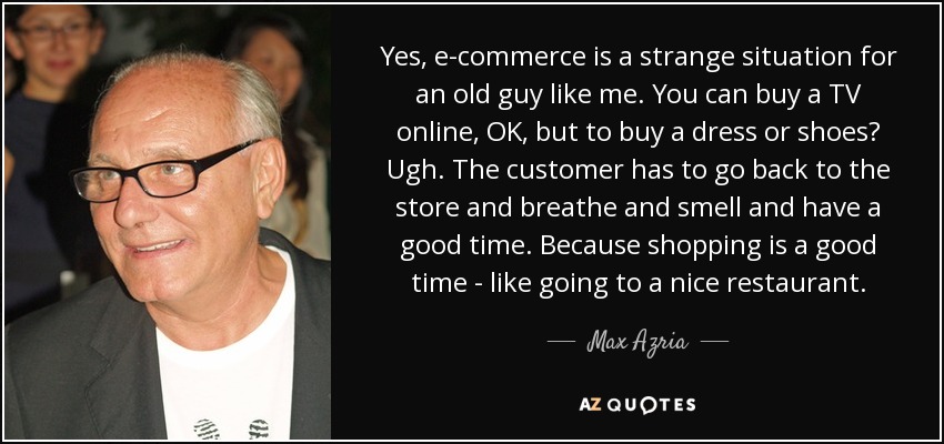 Yes, e-commerce is a strange situation for an old guy like me. You can buy a TV online, OK, but to buy a dress or shoes? Ugh. The customer has to go back to the store and breathe and smell and have a good time. Because shopping is a good time - like going to a nice restaurant. - Max Azria