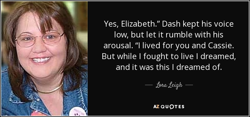 Yes, Elizabeth.” Dash kept his voice low, but let it rumble with his arousal. “I lived for you and Cassie. But while I fought to live I dreamed, and it was this I dreamed of. - Lora Leigh
