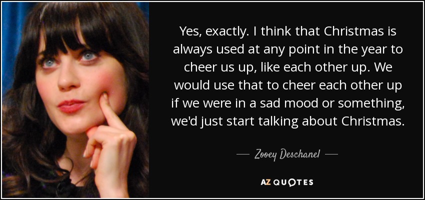 Yes, exactly. I think that Christmas is always used at any point in the year to cheer us up, like each other up. We would use that to cheer each other up if we were in a sad mood or something, we'd just start talking about Christmas. - Zooey Deschanel