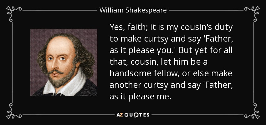Yes, faith; it is my cousin's duty to make curtsy and say 'Father, as it please you.' But yet for all that, cousin, let him be a handsome fellow, or else make another curtsy and say 'Father, as it please me. - William Shakespeare