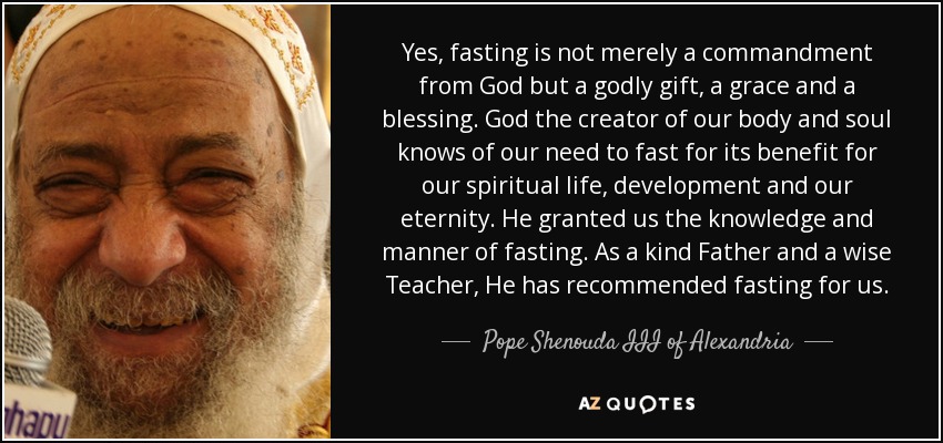 Yes, fasting is not merely a commandment from God but a godly gift, a grace and a blessing. God the creator of our body and soul knows of our need to fast for its benefit for our spiritual life, development and our eternity. He granted us the knowledge and manner of fasting. As a kind Father and a wise Teacher, He has recommended fasting for us. - Pope Shenouda III of Alexandria