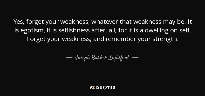 Yes, forget your weakness, whatever that weakness may be. It is egotism, it is selfishness after. all, for it is a dwelling on self. Forget your weakness; and remember your strength. - Joseph Barber Lightfoot
