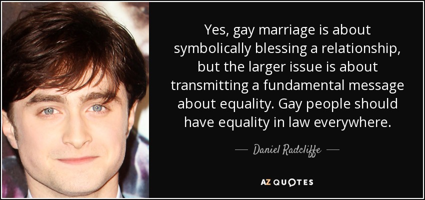 Yes, gay marriage is about symbolically blessing a relationship, but the larger issue is about transmitting a fundamental message about equality. Gay people should have equality in law everywhere. - Daniel Radcliffe
