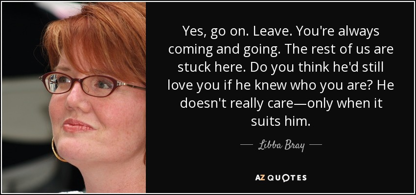 Yes, go on. Leave. You're always coming and going. The rest of us are stuck here. Do you think he'd still love you if he knew who you are? He doesn't really care—only when it suits him. - Libba Bray