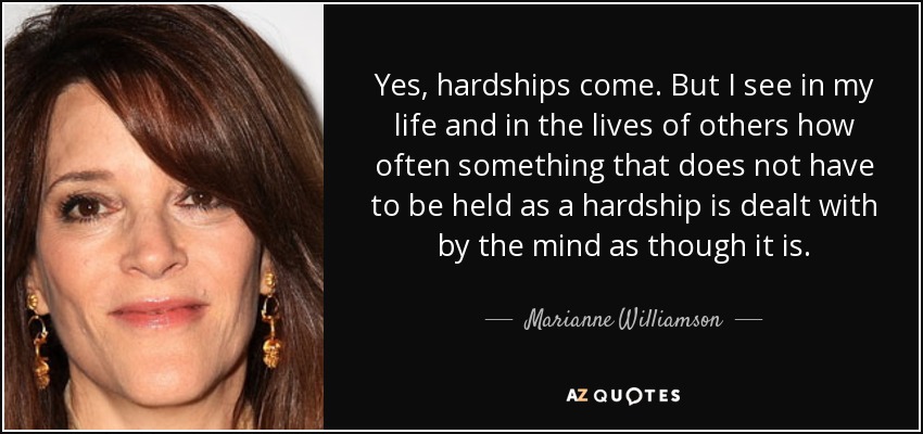 Yes, hardships come. But I see in my life and in the lives of others how often something that does not have to be held as a hardship is dealt with by the mind as though it is. - Marianne Williamson
