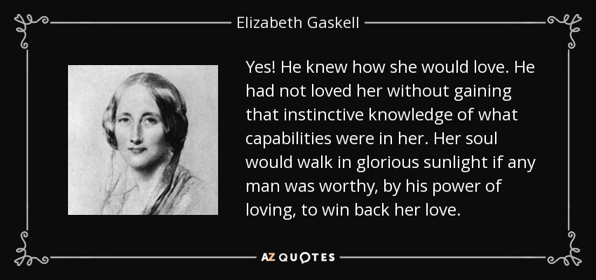 Yes! He knew how she would love. He had not loved her without gaining that instinctive knowledge of what capabilities were in her. Her soul would walk in glorious sunlight if any man was worthy, by his power of loving, to win back her love. - Elizabeth Gaskell