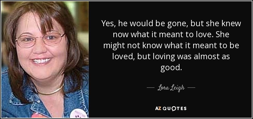 Yes, he would be gone, but she knew now what it meant to love. She might not know what it meant to be loved, but loving was almost as good. - Lora Leigh
