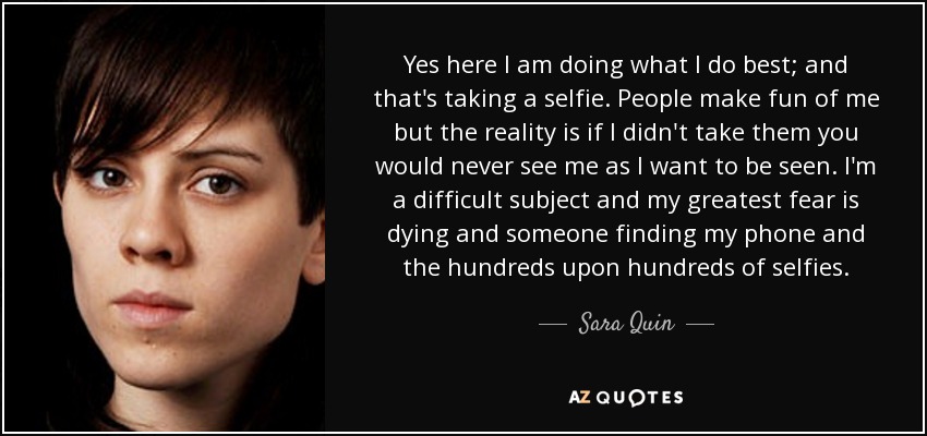 Yes here I am doing what I do best; and that's taking a selfie. People make fun of me but the reality is if I didn't take them you would never see me as I want to be seen. I'm a difficult subject and my greatest fear is dying and someone finding my phone and the hundreds upon hundreds of selfies. - Sara Quin