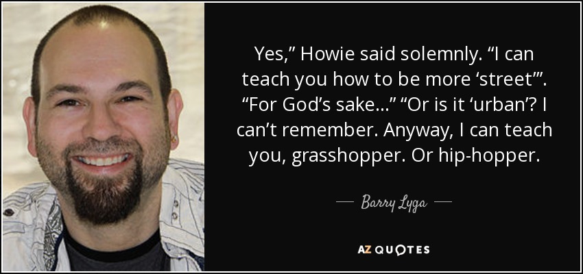 Yes,” Howie said solemnly. “I can teach you how to be more ‘street’”. “For God’s sake…” “Or is it ‘urban’? I can’t remember. Anyway, I can teach you, grasshopper. Or hip-hopper. - Barry Lyga