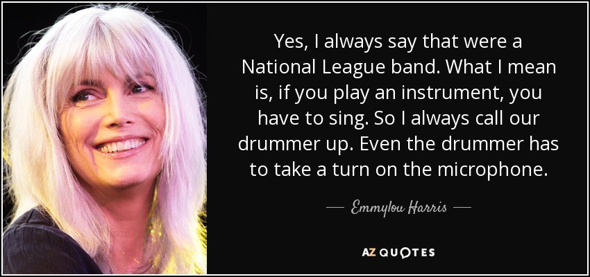Yes, I always say that were a National League band. What I mean is, if you play an instrument, you have to sing. So I always call our drummer up. Even the drummer has to take a turn on the microphone. - Emmylou Harris