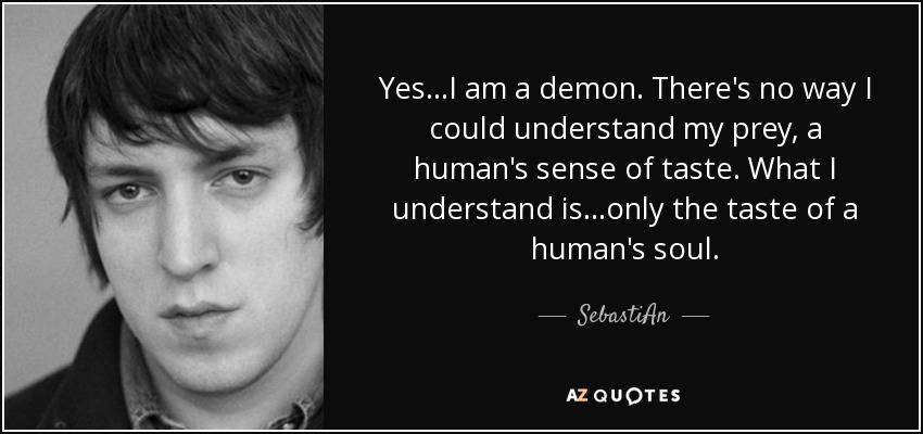 Yes ...I am a demon. There's no way I could understand my prey, a human's sense of taste. What I understand is...only the taste of a human's soul. - SebastiAn