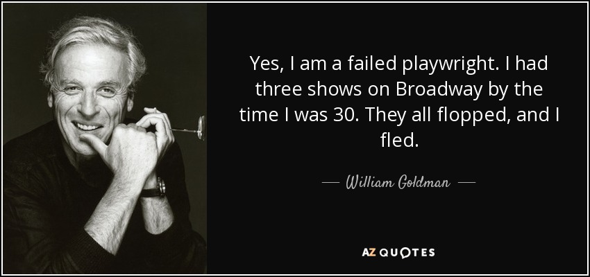 Yes, I am a failed playwright. I had three shows on Broadway by the time I was 30. They all flopped, and I fled. - William Goldman