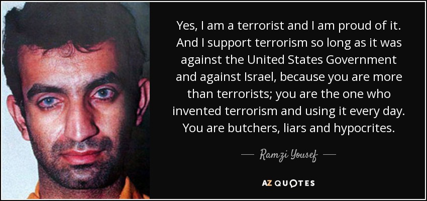 Yes, I am a terrorist and I am proud of it. And I support terrorism so long as it was against the United States Government and against Israel, because you are more than terrorists; you are the one who invented terrorism and using it every day. You are butchers, liars and hypocrites. - Ramzi Yousef