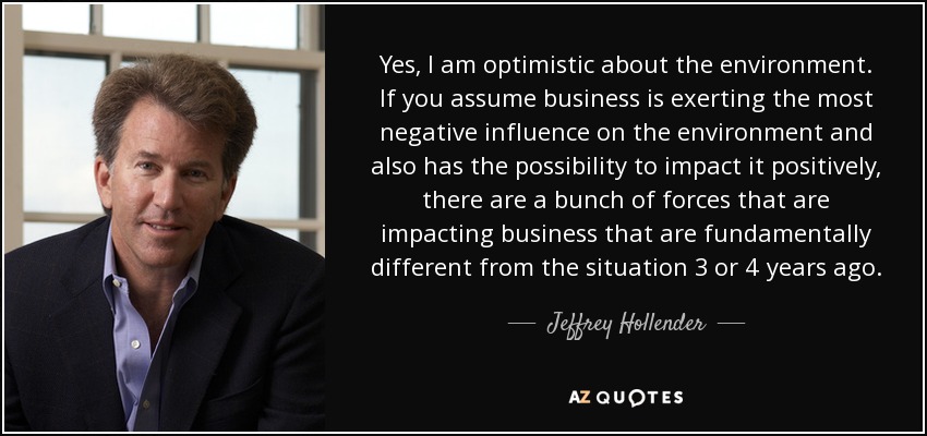 Yes, I am optimistic about the environment. If you assume business is exerting the most negative influence on the environment and also has the possibility to impact it positively, there are a bunch of forces that are impacting business that are fundamentally different from the situation 3 or 4 years ago. - Jeffrey Hollender
