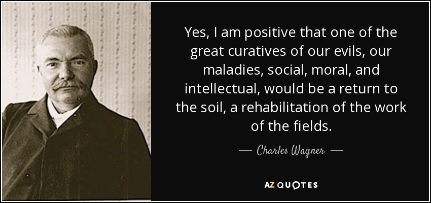 Yes, I am positive that one of the great curatives of our evils, our maladies, social, moral, and intellectual, would be a return to the soil, a rehabilitation of the work of the fields. - Charles Wagner