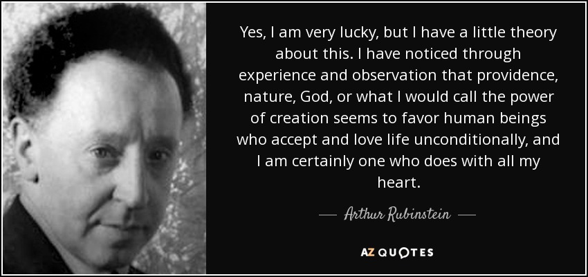 Yes, I am very lucky, but I have a little theory about this. I have noticed through experience and observation that providence, nature, God, or what I would call the power of creation seems to favor human beings who accept and love life unconditionally, and I am certainly one who does with all my heart. - Arthur Rubinstein