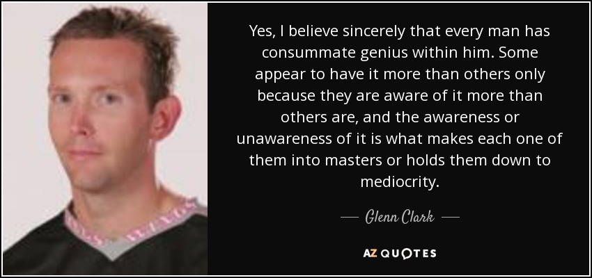 Yes, I believe sincerely that every man has consummate genius within him. Some appear to have it more than others only because they are aware of it more than others are, and the awareness or unawareness of it is what makes each one of them into masters or holds them down to mediocrity. - Glenn Clark