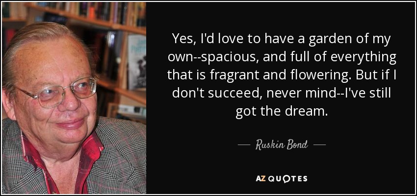 Yes, I'd love to have a garden of my own--spacious, and full of everything that is fragrant and flowering. But if I don't succeed, never mind--I've still got the dream. - Ruskin Bond