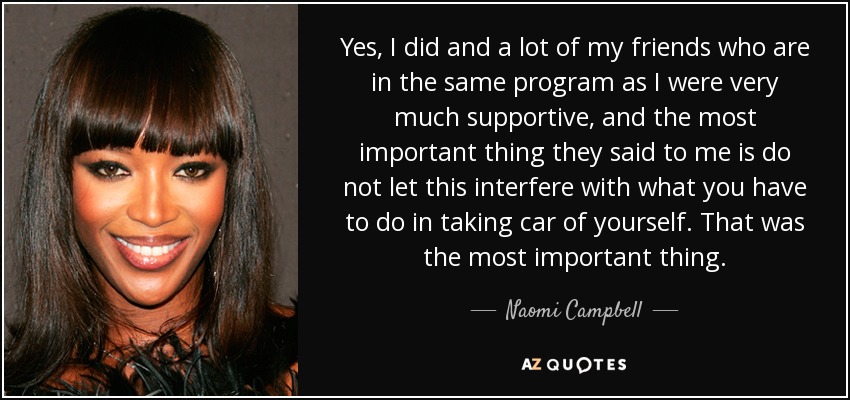 Yes, I did and a lot of my friends who are in the same program as I were very much supportive, and the most important thing they said to me is do not let this interfere with what you have to do in taking car of yourself. That was the most important thing. - Naomi Campbell