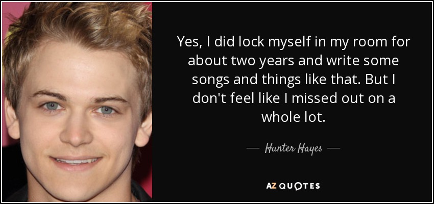 Yes, I did lock myself in my room for about two years and write some songs and things like that. But I don't feel like I missed out on a whole lot. - Hunter Hayes