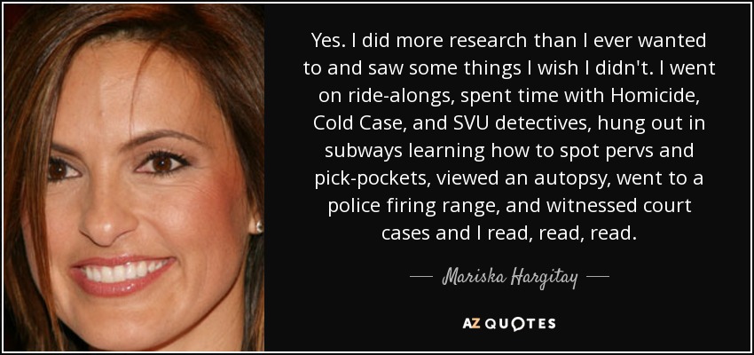 Yes. I did more research than I ever wanted to and saw some things I wish I didn't. I went on ride-alongs, spent time with Homicide, Cold Case, and SVU detectives, hung out in subways learning how to spot pervs and pick-pockets, viewed an autopsy, went to a police firing range, and witnessed court cases and I read, read, read. - Mariska Hargitay