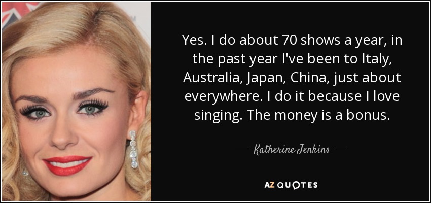 Yes. I do about 70 shows a year, in the past year I've been to Italy, Australia, Japan, China, just about everywhere. I do it because I love singing. The money is a bonus. - Katherine Jenkins
